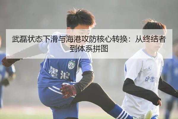 武磊状态下滑与海港攻防核心转换：从终结者到体系拼图