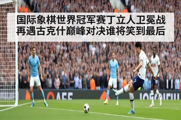 国际象棋世界冠军赛丁立人卫冕战再遇古克什巅峰对决谁将笑到最后